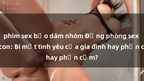 phim sex bạo dâm nhóm Động phòng sex mẹ con: Bí mật tình yêu của gia đình hay phản cảm?