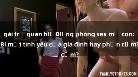 gái trẻ quan hệ Động phòng sex mẹ con: Bí mật tình yêu của gia đình hay phản cảm?