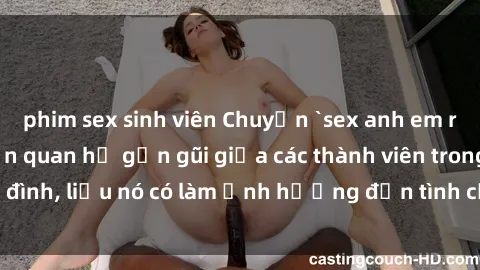 phim sex sinh viên Chuyện `sex anh em ruột` - Đề cập đến quan hệ gần gũi giữa các thành viên trong gia đình, liệu nó có làm ảnh hưởng đến tình cảm gia đình hay không?
