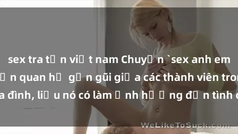 sex tra tấn việt nam Chuyện `sex anh em ruột` - Đề cập đến quan hệ gần gũi giữa các thành viên trong gia đình, liệu nó có làm ảnh hưởng đến tình cảm gia đình hay không?