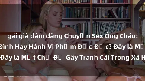 gái già dâm đãng Chuyện Sex Ông Cháu: Mối Quan Hệ Gia Đình Hay Hành Vi Phạm Đạo Đức? Đây là Một Chủ Đề Gây Tranh Cãi Trong Xã Hội Hiện Nay.