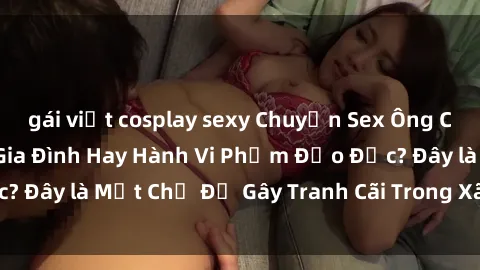 gái việt cosplay sexy Chuyện Sex Ông Cháu: Mối Quan Hệ Gia Đình Hay Hành Vi Phạm Đạo Đức? Đây là Một Chủ Đề Gây Tranh Cãi Trong Xã Hội Hiện Nay.