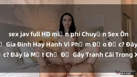 sex jav full HD miễn phí Chuyện Sex Ông Cháu: Mối Quan Hệ Gia Đình Hay Hành Vi Phạm Đạo Đức? Đây là Một Chủ Đề Gây Tranh Cãi Trong Xã Hội Hiện Nay.