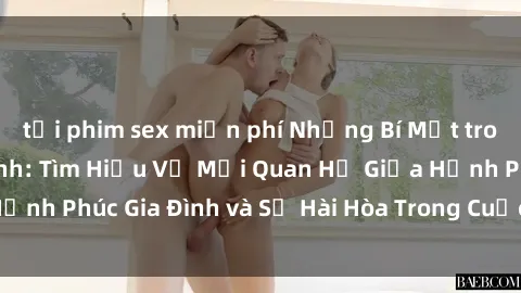 tải phim sex miễn phí Những Bí Mật trong Tình Dục Gia Đình: Tìm Hiểu Về Mối Quan Hệ Giữa Hạnh Phúc Gia Đình và Sự Hài Hòa Trong Cuộc Sống Tình Dục