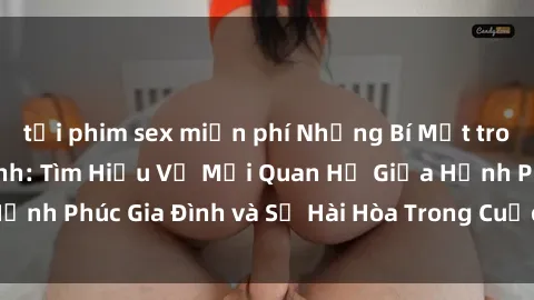 tải phim sex miễn phí Những Bí Mật trong Tình Dục Gia Đình: Tìm Hiểu Về Mối Quan Hệ Giữa Hạnh Phúc Gia Đình và Sự Hài Hòa Trong Cuộc Sống Tình Dục