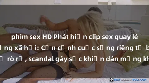 phim sex HD Phát hiện clip sex quay lén hot nhất trên mạng xã hội: Cận cảnh cuộc sống riêng tư bị rò rỉ, scandal gây sốc khiến dân mạng không khỏi bàng hoàng