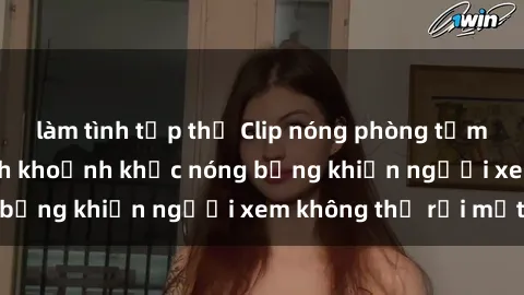 làm tình tập thể Clip nóng phòng tắm gây sốt: Cận cảnh khoảnh khắc nóng bỏng khiến người xem không thể rời mắt