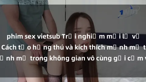 phim sex vietsub Trải nghiệm mới lạ với sex phòng tắm - Cách tạo hứng thú và kích thích mạnh mẽ trong không gian vô cùng gợi cảm và lãng mạn