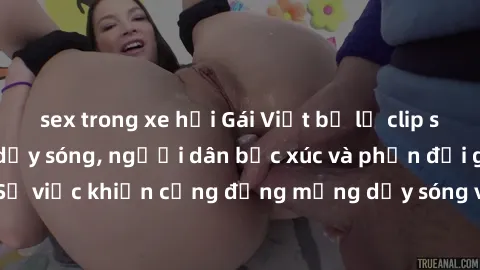 sex trong xe hơi Gái Việt bị lộ clip sex khiến dư luận dậy sóng, người dân bức xúc và phản đối gay gắt. Sự việc khiến cộng đồng mạng dậy sóng và yêu cầu xử lý nghiêm ngặt.