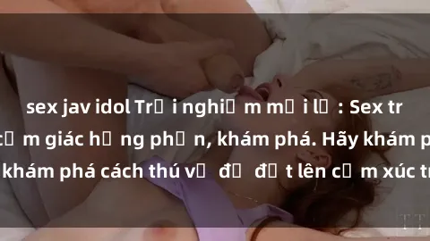 sex jav idol Trải nghiệm mới lạ: Sex trong xe hơi đem lại cảm giác hưng phấn, khám phá. Hãy khám phá cách thú vị để đốt lên cảm xúc trong cuộc tình!