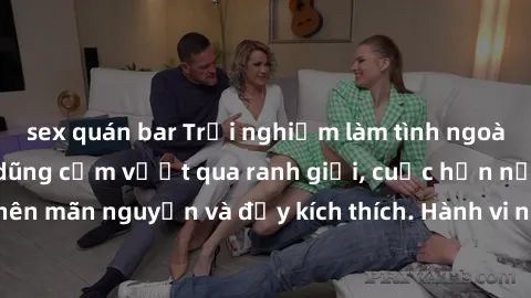 sex quán bar Trải nghiệm làm tình ngoài đường: Khi lòng dũng cảm vượt qua ranh giới, cuộc hẹn nơi công cộng trở nên mãn nguyện và đầy kích thích. Hành vi nguy hiểm, nhưng cũng tạo nên cảm giác mới mẻ
