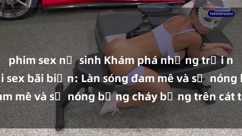 phim sex nữ sinh Khám phá những trải nghiệm độc đáo tại sex bãi biển: Làn sóng đam mê và sự nóng bỏng cháy bỏng trên cát trắng