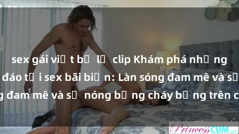 sex gái việt bị lộ clip Khám phá những trải nghiệm độc đáo tại sex bãi biển: Làn sóng đam mê và sự nóng bỏng cháy bỏng trên cát trắng