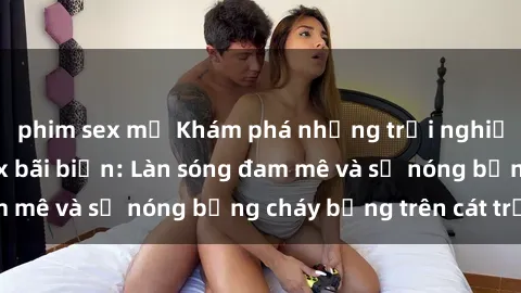 phim sex mỹ Khám phá những trải nghiệm độc đáo tại sex bãi biển: Làn sóng đam mê và sự nóng bỏng cháy bỏng trên cát trắng