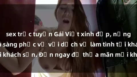 sex trực tuyến Gái Việt xinh đẹp, nồng nàn tình cảm, sẵn sàng phục vụ với dịch vụ làm tình tại khách sạn. Đến ngay để thỏa mãn mọi khao khát của bạn!
