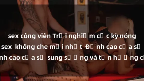 sex công viên Trải nghiệm cực kỳ nóng bỏng trong phim sex  không che mới nhất  Đỉnh cao của sự sung sướng và tận hưởng chân thật