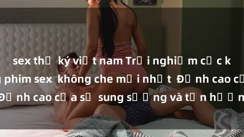 sex thư ký việt nam Trải nghiệm cực kỳ nóng bỏng trong phim sex  không che mới nhất  Đỉnh cao của sự sung sướng và tận hưởng chân thật