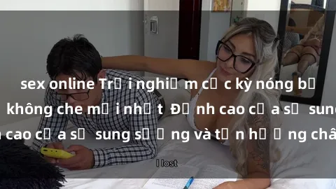 sex online Trải nghiệm cực kỳ nóng bỏng trong phim sex  không che mới nhất  Đỉnh cao của sự sung sướng và tận hưởng chân thật