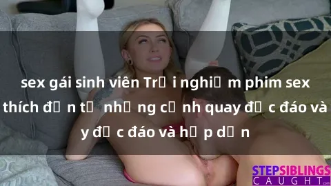 sex gái sinh viên Trải nghiệm phim sex : Sự kích thích đến từ những cảnh quay độc đáo và hấp dẫn