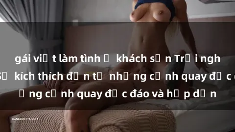 gái việt làm tình ở khách sạn Trải nghiệm phim sex : Sự kích thích đến từ những cảnh quay độc đáo và hấp dẫn