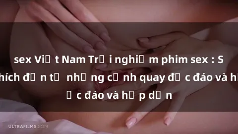 sex Việt Nam Trải nghiệm phim sex : Sự kích thích đến từ những cảnh quay độc đáo và hấp dẫn