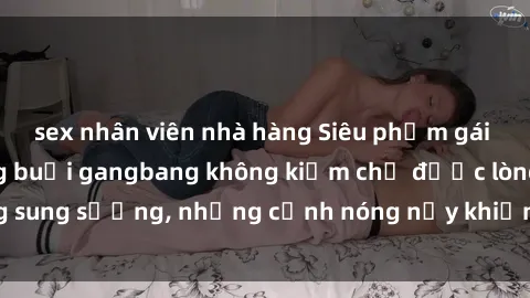sex nhân viên nhà hàng Siêu phẩm gái Việt tham gia trong buổi gangbang không kiềm chế được lòng sung sướng, những cảnh nóng nảy khiến ai cũng phải mãn nhãn