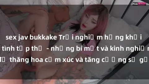 sex jav bukkake Trải nghiệm hứng khởi cùng với việc làm tình tập thể - những bí mật và kinh nghiệm để thăng hoa cảm xúc và tăng cường sự gắn kết trong mối quan hệ