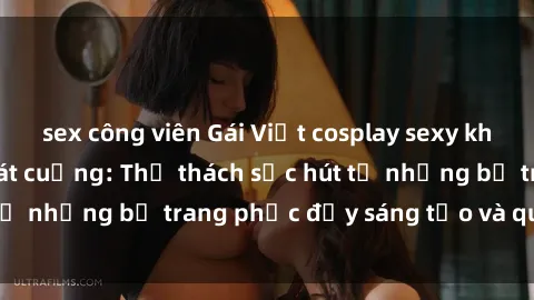 sex công viên Gái Việt cosplay sexy khiến fan hâm mộ phát cuồng: Thử thách sức hút từ những bộ trang phục đầy sáng tạo và quyến rũ!