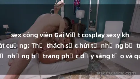 sex công viên Gái Việt cosplay sexy khiến fan hâm mộ phát cuồng: Thử thách sức hút từ những bộ trang phục đầy sáng tạo và quyến rũ!