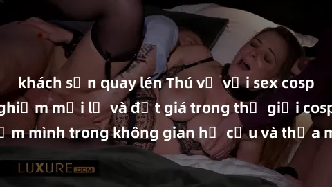 khách sạn quay lén Thú vị với sex cosplay anime: Trải nghiệm mới lạ và đắt giá trong thế giới cosplay! Đắm mình trong không gian hư cấu và thỏa mãn niềm đam mê của bạn!