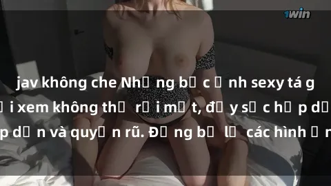 jav không che Những bức ảnh sexy tá gợi cảm khiến người xem không thể rời mắt, đầy sức hấp dẫn và quyến rũ. Đừng bỏ lỡ các hình ảnh nóng bỏng này!