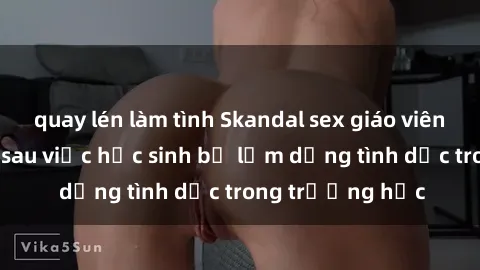 quay lén làm tình Skandal sex giáo viên: Sự thật đằng sau việc học sinh bị lạm dụng tình dục trong trường học
