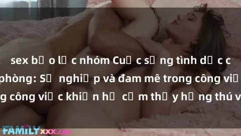 sex bạo lực nhóm Cuộc sống tình dục của nhân viên văn phòng: Sự nghiệp và đam mê trong công việc khiến họ cảm thấy hứng thú với tình dục?