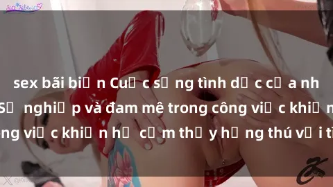sex bãi biển Cuộc sống tình dục của nhân viên văn phòng: Sự nghiệp và đam mê trong công việc khiến họ cảm thấy hứng thú với tình dục?
