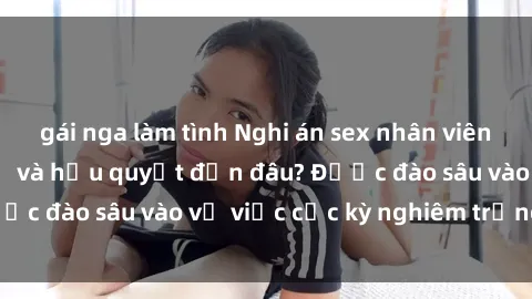 gái nga làm tình Nghi án sex nhân viên nhà hàng: Hậu quả và hậu quyết đến đâu? Được đào sâu vào vụ việc cực kỳ nghiêm trọng này.