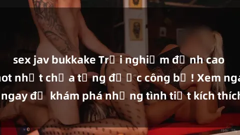sex jav bukkake Trải nghiệm đỉnh cao cùng phim sex Mỹ hot nhất chưa từng được công bố! Xem ngay để khám phá những tình tiết kích thích, cảnh nóng bỏng!