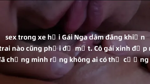 sex trong xe hơi Gái Nga dâm đãng khiến tim bất cứ chàng trai nào cũng phải đỏ mặt. Cô gái xinh đẹp này đã chứng minh rằng không ai có thể cưỡng lại khi cô làm tình đắm say.