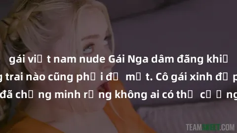 gái việt nam nude Gái Nga dâm đãng khiến tim bất cứ chàng trai nào cũng phải đỏ mặt. Cô gái xinh đẹp này đã chứng minh rằng không ai có thể cưỡng lại khi cô làm tình đắm say.