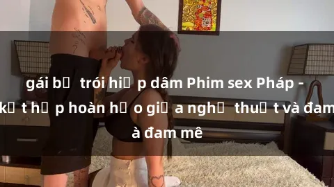 gái bị trói hiếp dâm Phim sex Pháp - Sự kết hợp hoàn hảo giữa nghệ thuật và đam mê