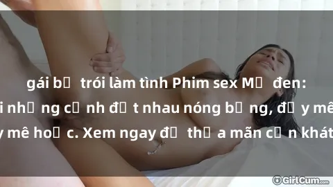 gái bị trói làm tình Phim sex Mỹ đen: phút mãnh liệt với những cảnh địt nhau nóng bỏng, đầy mê hoặc. Xem ngay để thỏa mãn cơn khát tình dục của bạn!