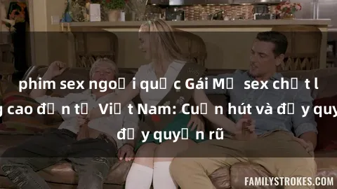 phim sex ngoại quốc Gái Mỹ sex chất lượng cao đến từ Việt Nam: Cuốn hút và đầy quyến rũ