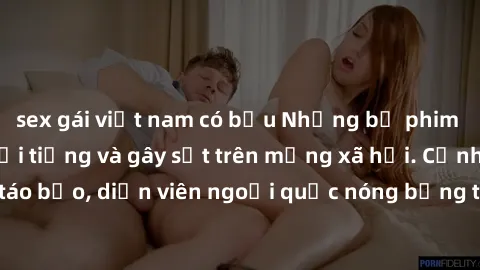 sex gái việt nam có bầu Những bộ phim sex ngoại quốc nổi tiếng và gây sốt trên mạng xã hội. Cảnh quay táo bạo, diễn viên ngoại quốc nóng bỏng trong các tác phẩm đỉnh cao.