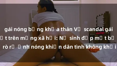 gái nóng bỏng khỏa thân Vụ scandal gái xinh lộ hàng gây sốt trên mạng xã hội: Nữ sinh đẹp mắt bị rò rỉ ảnh nóng khiến dân tình không khỏi bất ngờ và phẫn nộ!