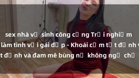 sex nhà vệ sinh công cộng Trải nghiệm cực kỳ thú vị khi làm tình với gái đẹp - Khoái cảm tột đỉnh và đam mê bùng nổ không ngờ chỉ trong một đêm!