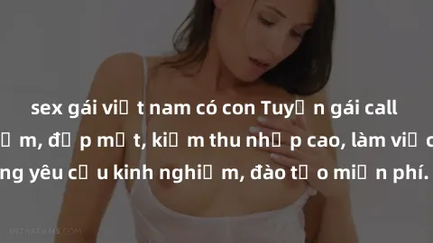 sex gái việt nam có con Tuyển gái call girl Việt Nam gợi cảm, đẹp mắt, kiếm thu nhập cao, làm việc linh hoạt, không yêu cầu kinh nghiệm, đào tạo miễn phí. Liên hệ ngay để biết thêm chi tiết!