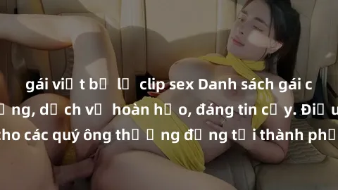 gái việt bị lộ clip sex Danh sách gái call girl vip chất lượng, dịch vụ hoàn hảo, đáng tin cậy. Điều hấp dẫn cho các quý ông thượng đẳng tại thành phố. Hãy nhấc máy và đặt lịch ngay!