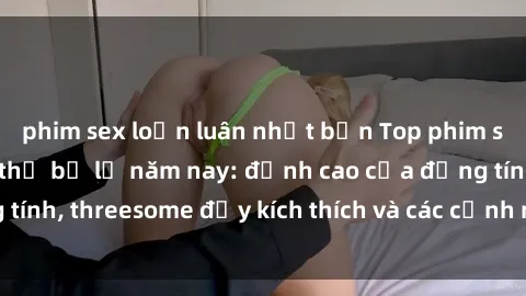 phim sex loạn luân nhật bản Top phim sex hot nhất không thể bỏ lỡ năm nay: đỉnh cao của đồng tính, threesome đầy kích thích và các cảnh nóng đang gây sốt!