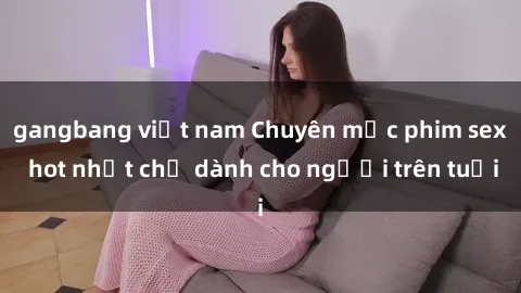 gangbang việt nam Chuyên mục phim sex hot nhất chỉ dành cho người trên tuổi