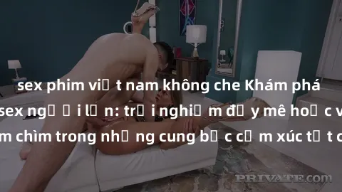 sex phim việt nam không che Khám phá thế giới mới với sex người lớn: trải nghiệm đầy mê hoặc và đắm chìm trong những cung bậc cảm xúc tột cùng, hứng khởi và cuốn hút.