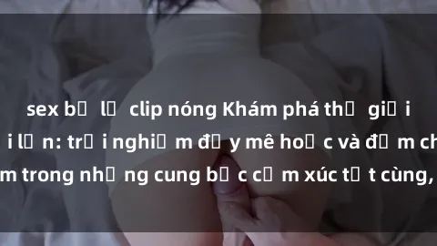 sex bị lộ clip nóng Khám phá thế giới mới với sex người lớn: trải nghiệm đầy mê hoặc và đắm chìm trong những cung bậc cảm xúc tột cùng, hứng khởi và cuốn hút.